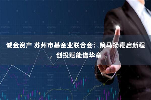 诚金资产 苏州市基金业联合会：策马扬鞭启新程，创投赋能谱华章