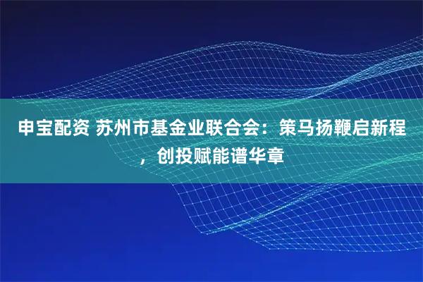 申宝配资 苏州市基金业联合会：策马扬鞭启新程，创投赋能谱华章