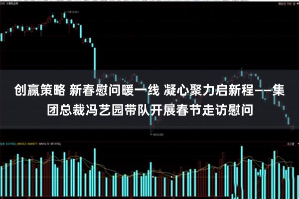 创赢策略 新春慰问暖一线 凝心聚力启新程——集团总裁冯艺园带队开展春节走访慰问