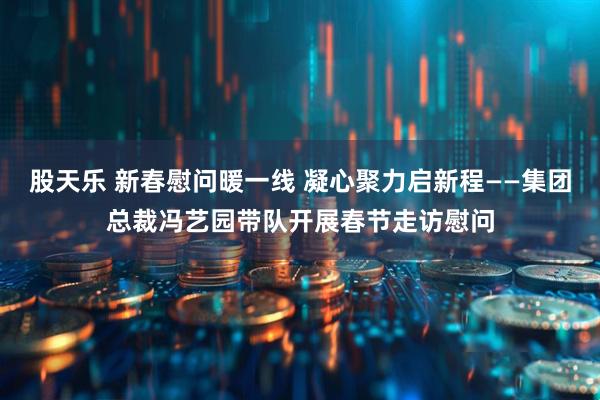 股天乐 新春慰问暖一线 凝心聚力启新程——集团总裁冯艺园带队开展春节走访慰问