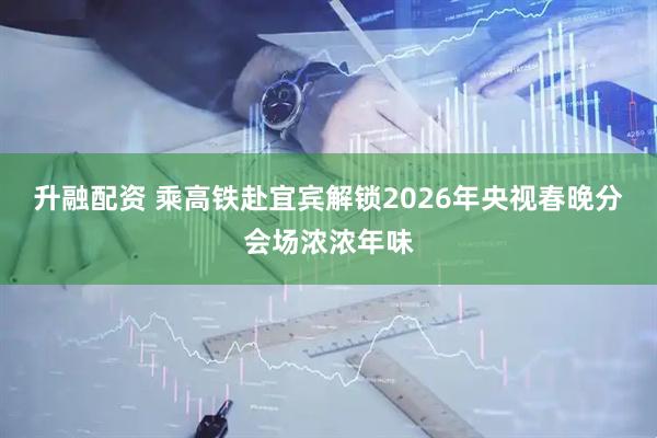 升融配资 乘高铁赴宜宾解锁2026年央视春晚分会场浓浓年味