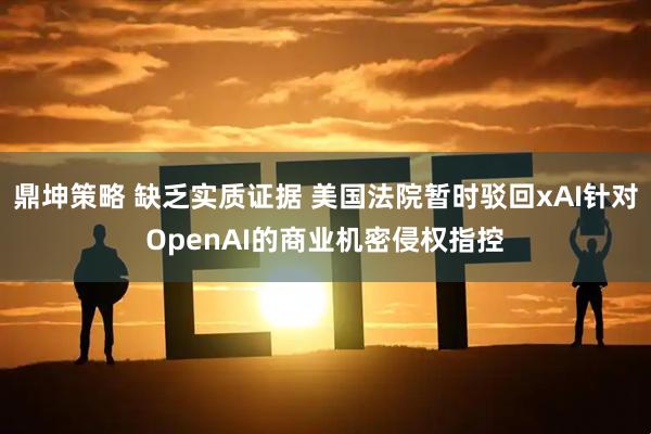 鼎坤策略 缺乏实质证据 美国法院暂时驳回xAI针对OpenAI的商业机密侵权指控