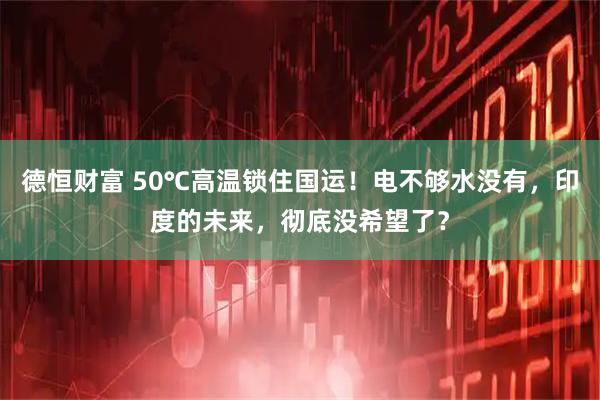 德恒财富 50℃高温锁住国运！电不够水没有，印度的未来，彻底没希望了？
