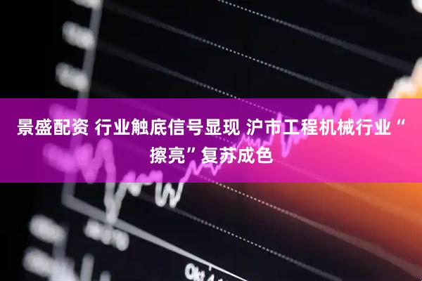 景盛配资 行业触底信号显现 沪市工程机械行业“擦亮”复苏成色
