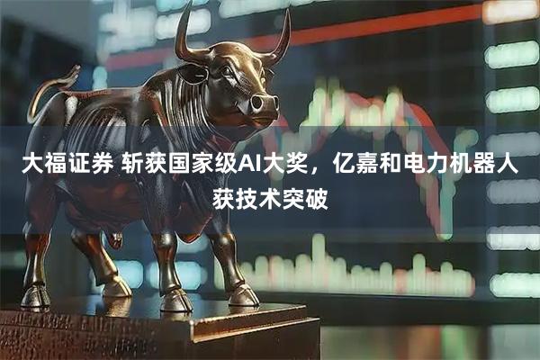 大福证券 斩获国家级AI大奖，亿嘉和电力机器人获技术突破