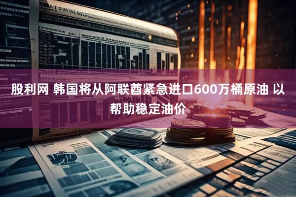 股利网 韩国将从阿联酋紧急进口600万桶原油 以帮助稳定油价