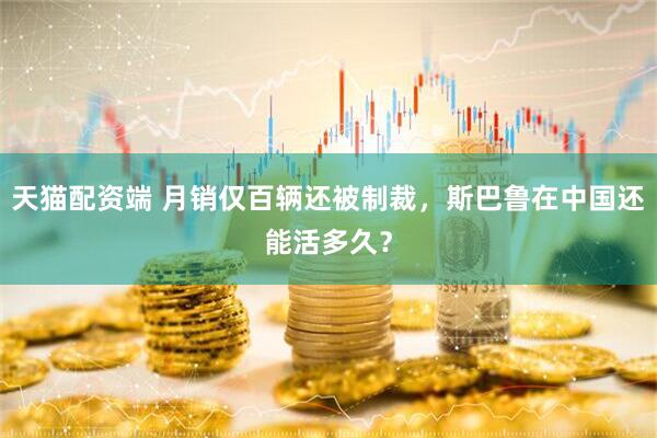 天猫配资端 月销仅百辆还被制裁，斯巴鲁在中国还能活多久？