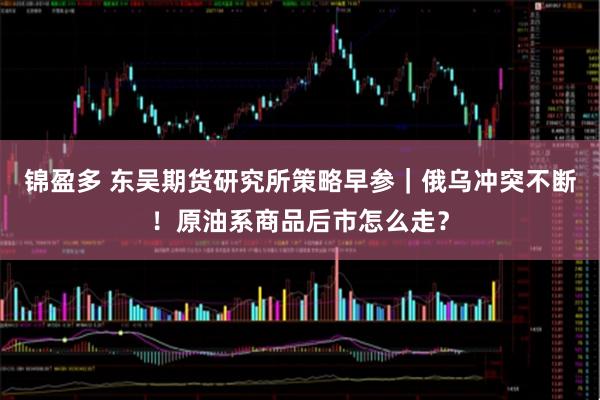 锦盈多 东吴期货研究所策略早参｜俄乌冲突不断！原油系商品后市怎么走？