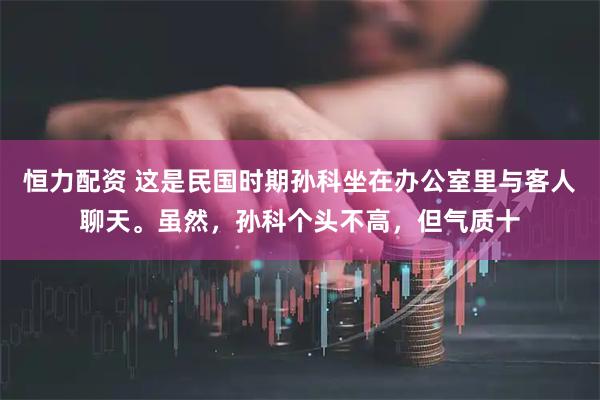 恒力配资 这是民国时期孙科坐在办公室里与客人聊天。虽然，孙科个头不高，但气质十
