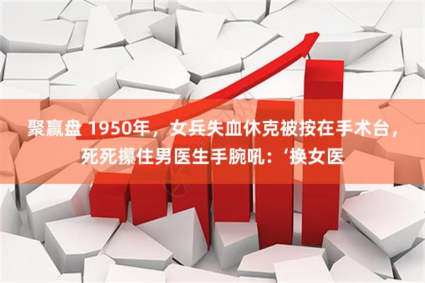 聚赢盘 1950年，女兵失血休克被按在手术台，死死攥住男医生手腕吼：‘换女医