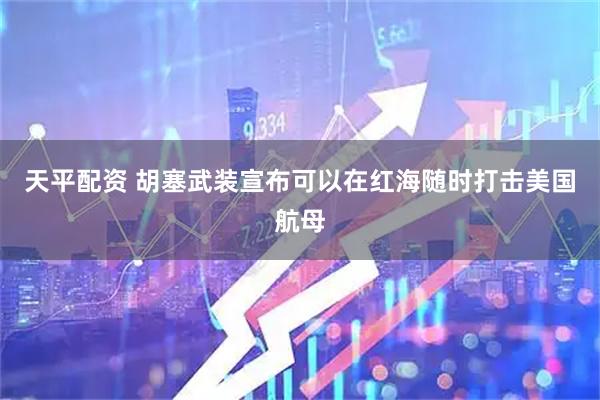 天平配资 胡塞武装宣布可以在红海随时打击美国航母