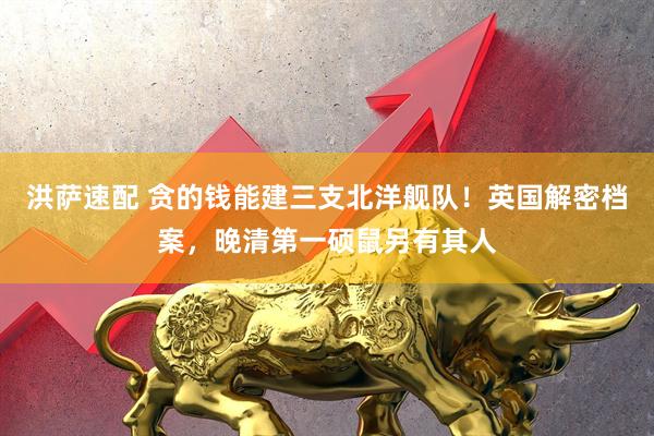 洪萨速配 贪的钱能建三支北洋舰队！英国解密档案，晚清第一硕鼠另有其人