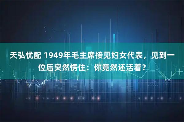天弘忧配 1949年毛主席接见妇女代表，见到一位后突然愣住：你竟然还活着？
