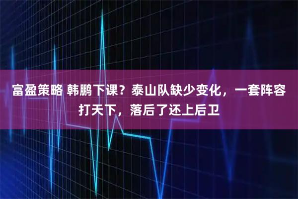 富盈策略 韩鹏下课？泰山队缺少变化，一套阵容打天下，落后了还上后卫