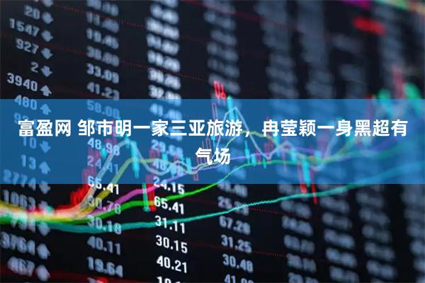 富盈网 邹市明一家三亚旅游，冉莹颖一身黑超有气场