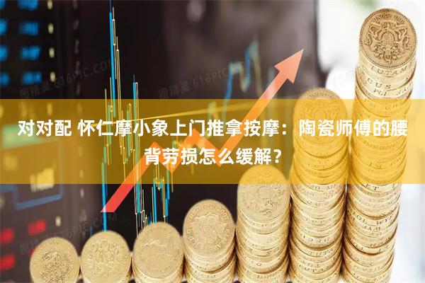 对对配 怀仁摩小象上门推拿按摩:陶瓷师傅的腰背劳损怎么缓解?