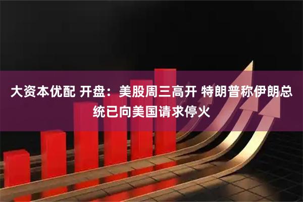 大资本优配 开盘：美股周三高开 特朗普称伊朗总统已向美国请求停火