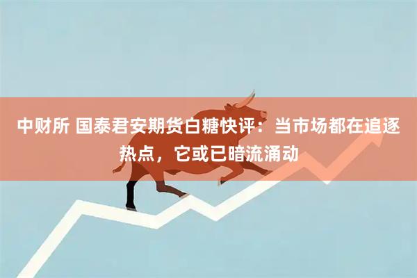 中财所 国泰君安期货白糖快评：当市场都在追逐热点，它或已暗流涌动