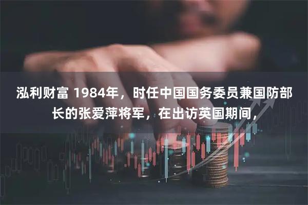 泓利财富 1984年，时任中国国务委员兼国防部长的张爱萍将军，在出访英国期间，