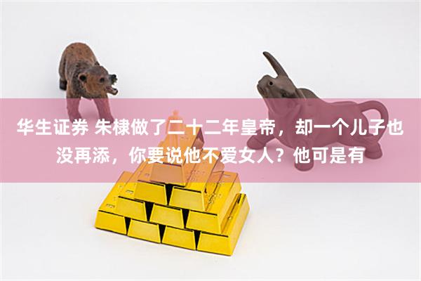 华生证券 朱棣做了二十二年皇帝，却一个儿子也没再添，你要说他不爱女人？他可是有