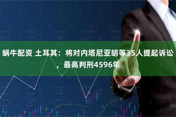 蜗牛配资 土耳其：将对内塔尼亚胡等35人提起诉讼，最高判刑4596年