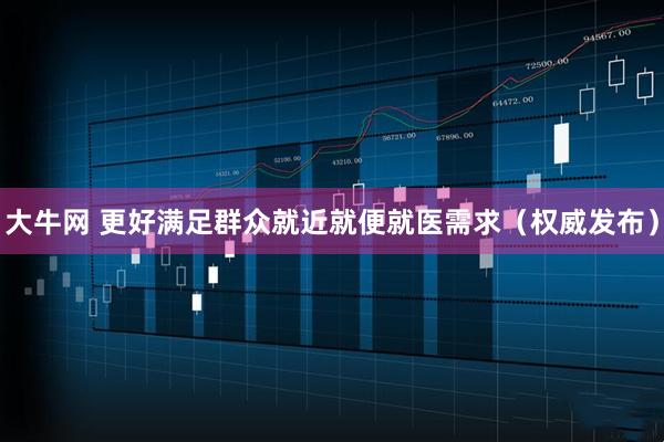 大牛网 更好满足群众就近就便就医需求（权威发布）