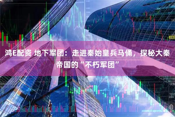 鸿E配资 地下军团：走进秦始皇兵马俑，探秘大秦帝国的“不朽军团”