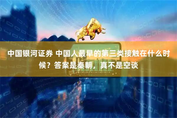 中国银河证券 中国人最早的第三类接触在什么时候？答案是秦朝，真不是空谈