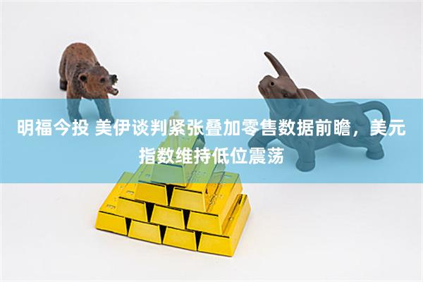 明福今投 美伊谈判紧张叠加零售数据前瞻，美元指数维持低位震荡