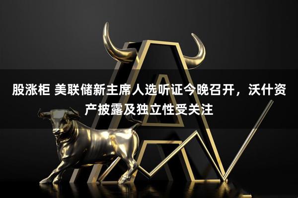 股涨柜 美联储新主席人选听证今晚召开，沃什资产披露及独立性受关注