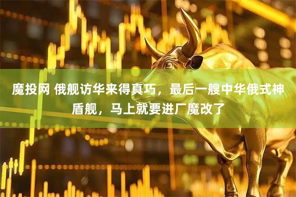 魔投网 俄舰访华来得真巧，最后一艘中华俄式神盾舰，马上就要进厂魔改了