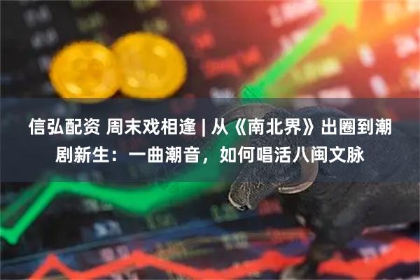 信弘配资 周末戏相逢 | 从《南北界》出圈到潮剧新生：一曲潮音，如何唱活八闽文脉
