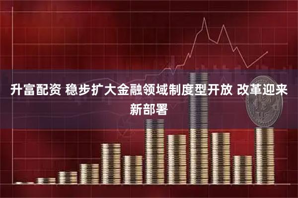 升富配资 稳步扩大金融领域制度型开放 改革迎来新部署