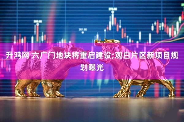 升鸿网 六广门地块将重启建设;观白片区新项目规划曝光