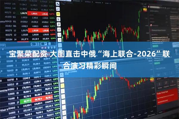 宝聚荣配资 大图直击中俄“海上联合-2026”联合演习精彩瞬间