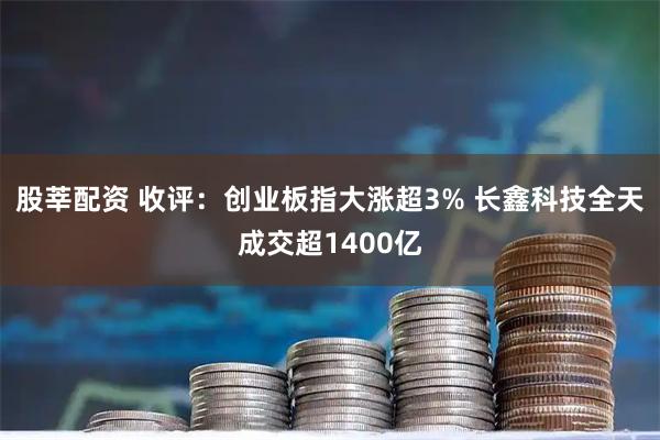股莘配资 收评：创业板指大涨超3% 长鑫科技全天成交超1400亿